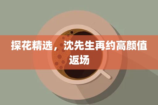 探花精选，沈先生再约高颜值返场
