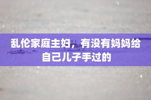 乱伦家庭主妇，有没有妈妈给自己儿子手过的