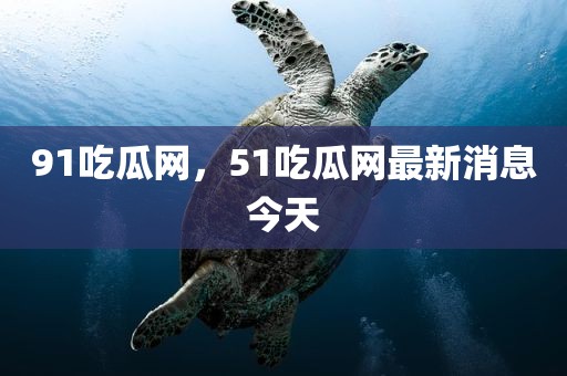 91吃瓜网，51吃瓜网最新消息今天