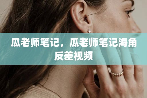 瓜老师笔记，瓜老师笔记海角反差视频