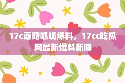 17c蘑菇呱呱爆料，17cc吃瓜网最新爆料新闻