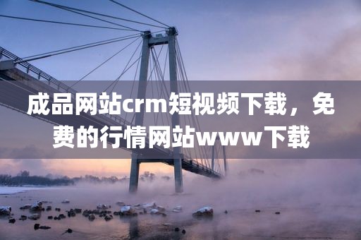 成品网站crm短视频下载，免费的行情网站www下载