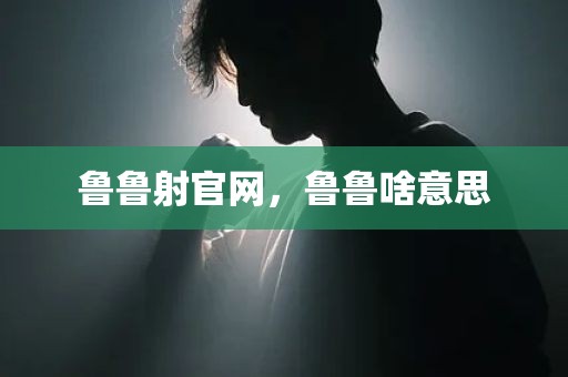 鲁鲁射官网，鲁鲁啥意思