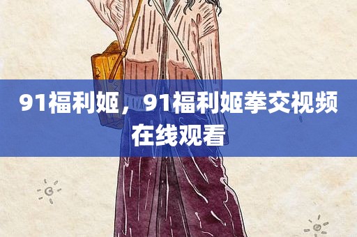 91福利姬，91福利姬拳交视频在线观看