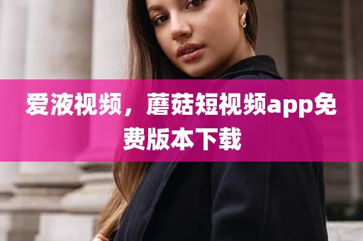 爱液视频，蘑菇短视频app免费版本下载