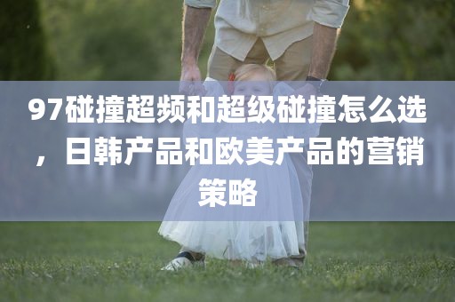 97碰撞超频和超级碰撞怎么选，日韩产品和欧美产品的营销策略