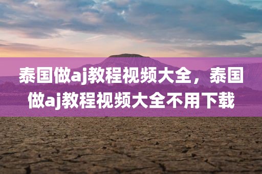 泰国做aj教程视频大全，泰国做aj教程视频大全不用下载