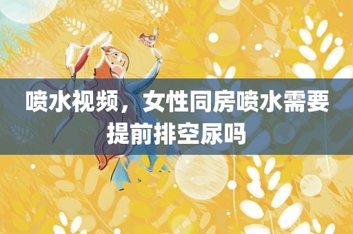 喷水视频，女性同房喷水需要提前排空尿吗