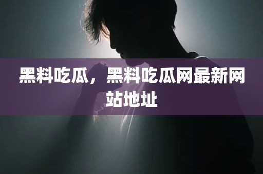 黑料吃瓜，黑料吃瓜网最新网站地址