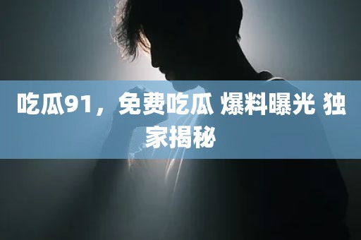 吃瓜91，免费吃瓜 爆料曝光 独家揭秘