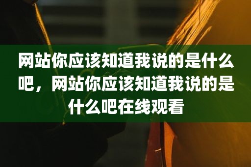 网站你应该知道我说的是什么吧，网站你应该知道我说的是什么吧在线观看