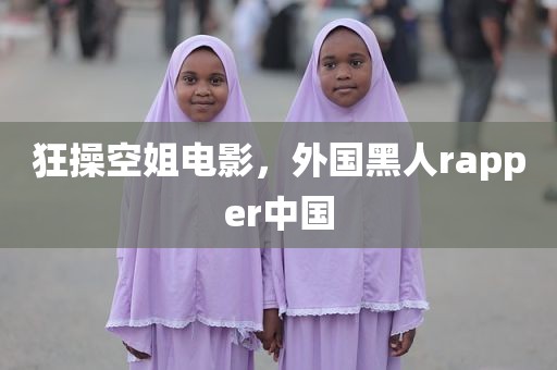 狂操空姐电影，外国黑人rapper中国
