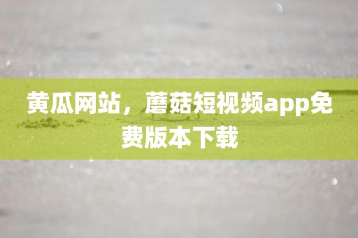 黄瓜网站，蘑菇短视频app免费版本下载