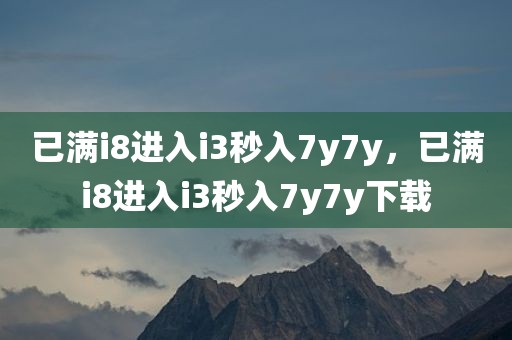 已满i8进入i3秒入7y7y，已满i8进入i3秒入7y7y下载