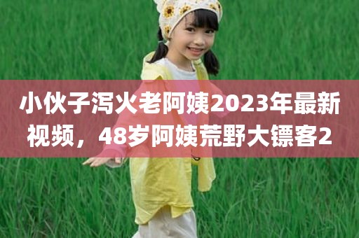 小伙子泻火老阿姨2023年最新视频，48岁阿姨荒野大镖客2
