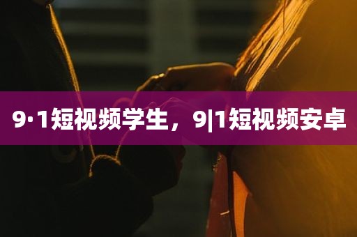 9·1短视频学生，9|1短视频安卓