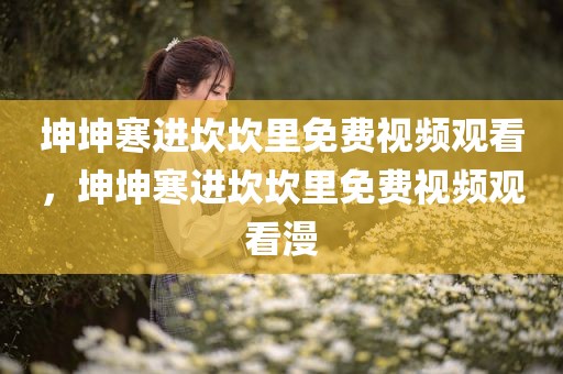 坤坤寒进坎坎里免费视频观看，坤坤寒进坎坎里免费视频观看漫