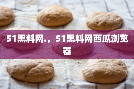 51黑料网.，51黑料网西瓜浏览器