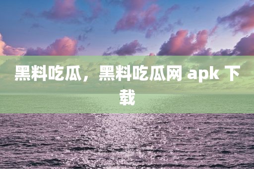黑料吃瓜，黑料吃瓜网 apk 下载