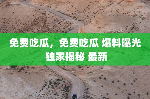 免费吃瓜，免费吃瓜 爆料曝光 独家揭秘 最新