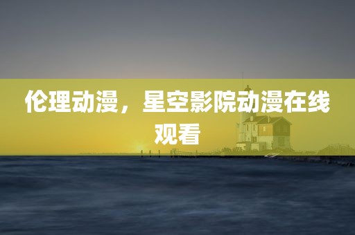 伦理动漫，星空影院动漫在线观看