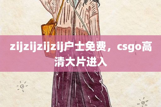 zijzijzijzij户士免费，csgo高清大片进入