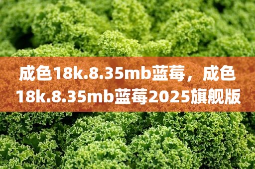 成色18k.8.35mb蓝莓，成色18k.8.35mb蓝莓2025旗舰版
