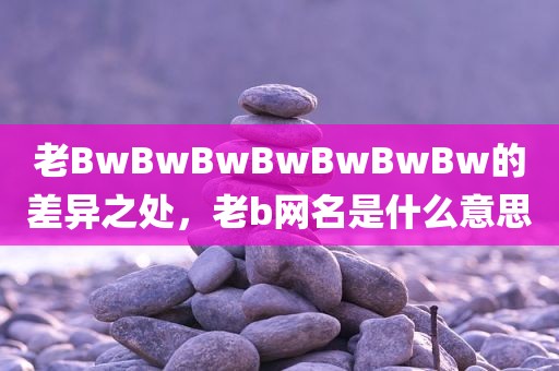 老BwBwBwBwBwBwBw的差异之处，老b网名是什么意思