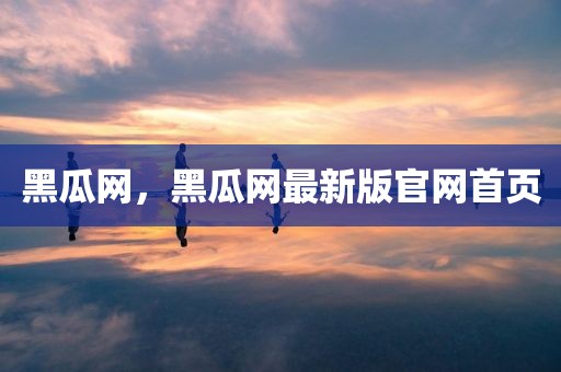 黑瓜网，黑瓜网最新版官网首页