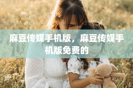 麻豆传媒手机版，麻豆传媒手机版免费的