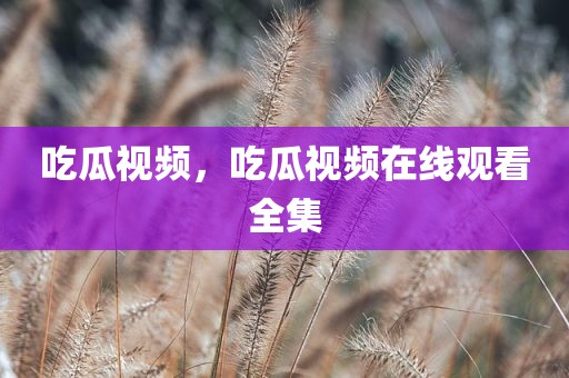 吃瓜视频，吃瓜视频在线观看全集