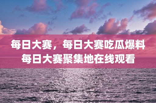 每日大赛，每日大赛吃瓜爆料每日大赛聚集地在线观看