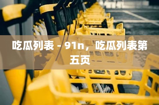 吃瓜列表 - 91n，吃瓜列表第五页