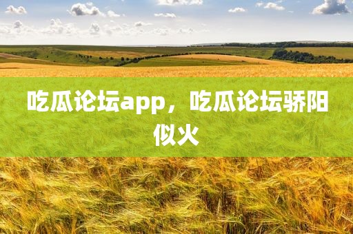 吃瓜论坛app，吃瓜论坛骄阳似火