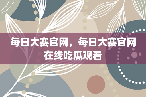 每日大赛官网，每日大赛官网在线吃瓜观看