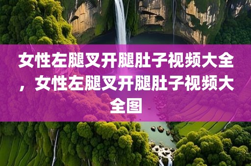 女性左腿叉开腿肚子视频大全，女性左腿叉开腿肚子视频大全图