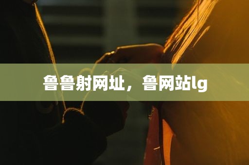鲁鲁射网址，鲁网站lg
