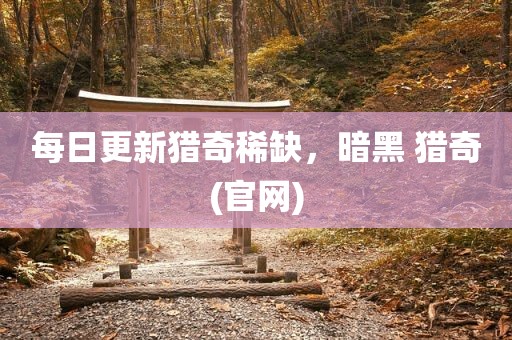 每日更新猎奇稀缺，暗黑 猎奇(官网)