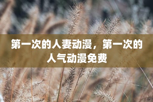 第一次的人妻动漫，第一次的人气动漫免费