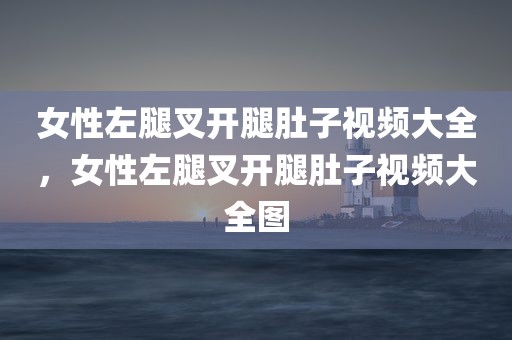 女性左腿叉开腿肚子视频大全，女性左腿叉开腿肚子视频大全图