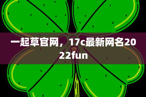 一起草官网，17c最新网名2022fun