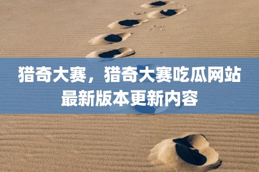 猎奇大赛，猎奇大赛吃瓜网站最新版本更新内容