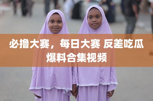 必撸大赛，每日大赛 反差吃瓜爆料合集视频
