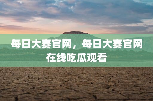 每日大赛官网，每日大赛官网在线吃瓜观看