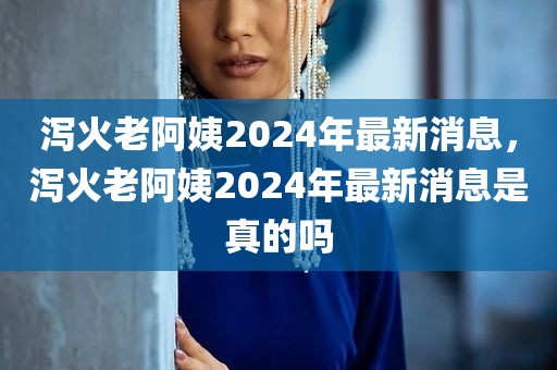 泻火老阿姨2024年最新消息，泻火老阿姨2024年最新消息是真的吗