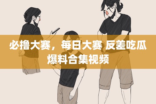 必撸大赛，每日大赛 反差吃瓜爆料合集视频