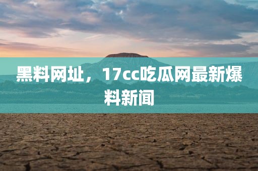 黑料网址，17cc吃瓜网最新爆料新闻