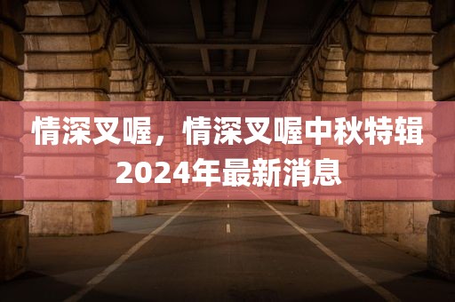 情深叉喔，情深叉喔中秋特辑2024年最新消息