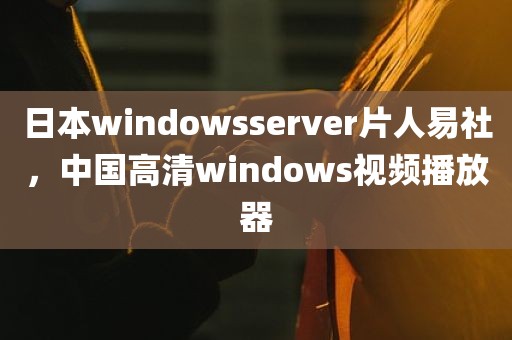 日本windowsserver片人易社，中国高清windows视频播放器