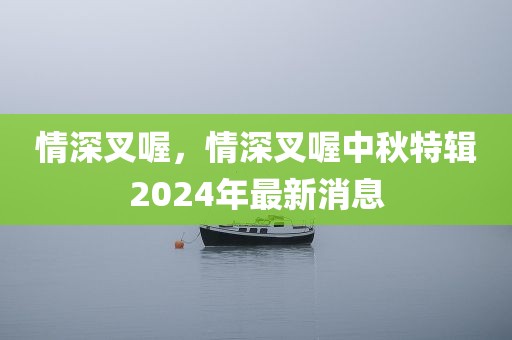 情深叉喔，情深叉喔中秋特辑2024年最新消息